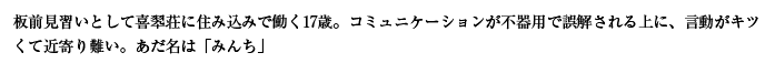 板前見習いとして喜翆荘に住み込みで働く17歳。コミュニケーションが不器用で誤解される上に、言動がキツくて近寄り難い。あだ名は「みんち」
