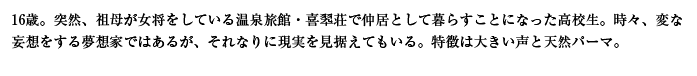 16歳。突然、祖母が女将をしている温泉旅館・喜翆荘で仲居として暮らすことになった高校生。時々、変な妄想をする夢想家ではあるが、それなりに現実を見据えてもいる。特徴は大きい声と天然パーマ。